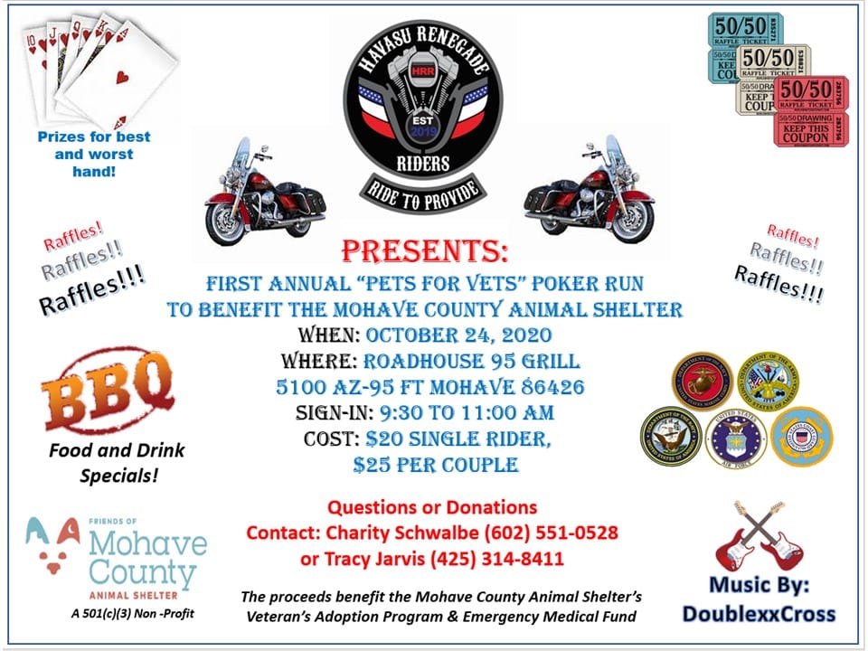 Havasu Renegade Riders Pets for Vets Poker Ride October 24, 2020 Fort Mohave Arizona. The First Annual Pets for Vets Motorcycle Poker Ride to Benefit The Mohave County Animal Shelter in Fort Mohave Arizona. The Ride is Hosted at The Roadhouse Bar & Grill with Raffle Prizes, Live Music and BBQ Food & Drink Specials. SEE Poster for Contact information     RiverTramp.com/events